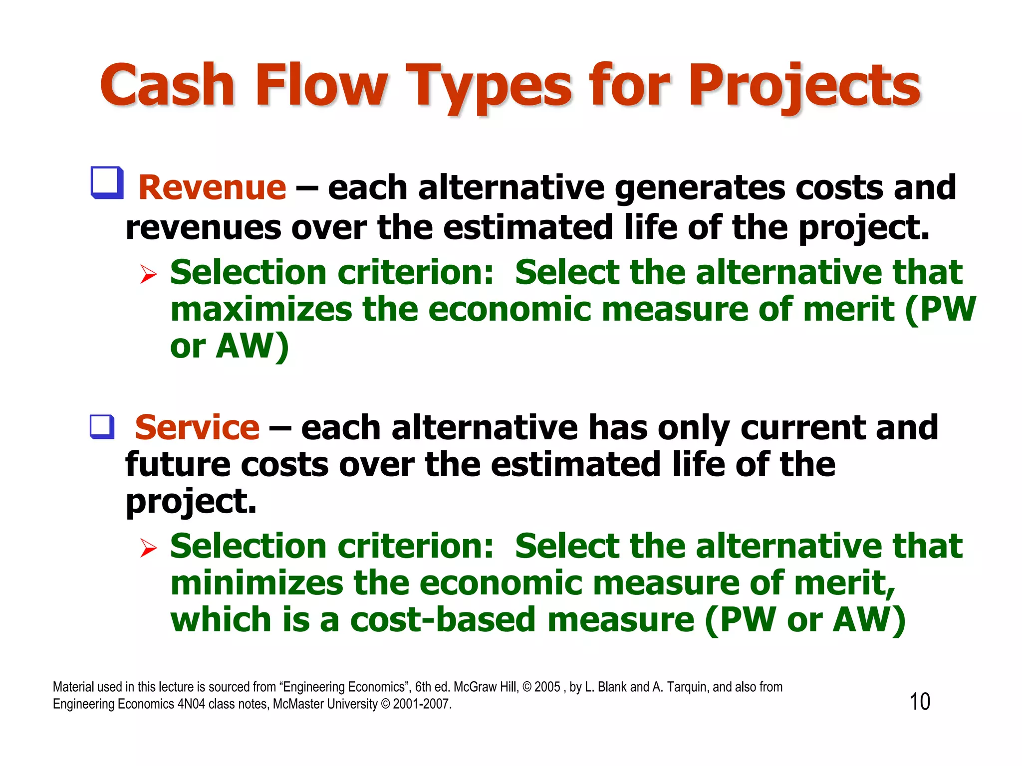 Cash Flow Types for Projects
 Revenue – each alternative generates costs and
revenues over the estimated life of the project.
 Selection criterion: Select the alternative that
maximizes the economic measure of merit (PW
or AW)
 Service – each alternative has only current and
future costs over the estimated life of the
project.
 Selection criterion: Select the alternative that
minimizes the economic measure of merit,
which is a cost-based measure (PW or AW)
10
Material used in this lecture is sourced from “Engineering Economics”, 6th ed. McGraw Hill, © 2005 , by L. Blank and A. Tarquin, and also from
Engineering Economics 4N04 class notes, McMaster University © 2001-2007.
 