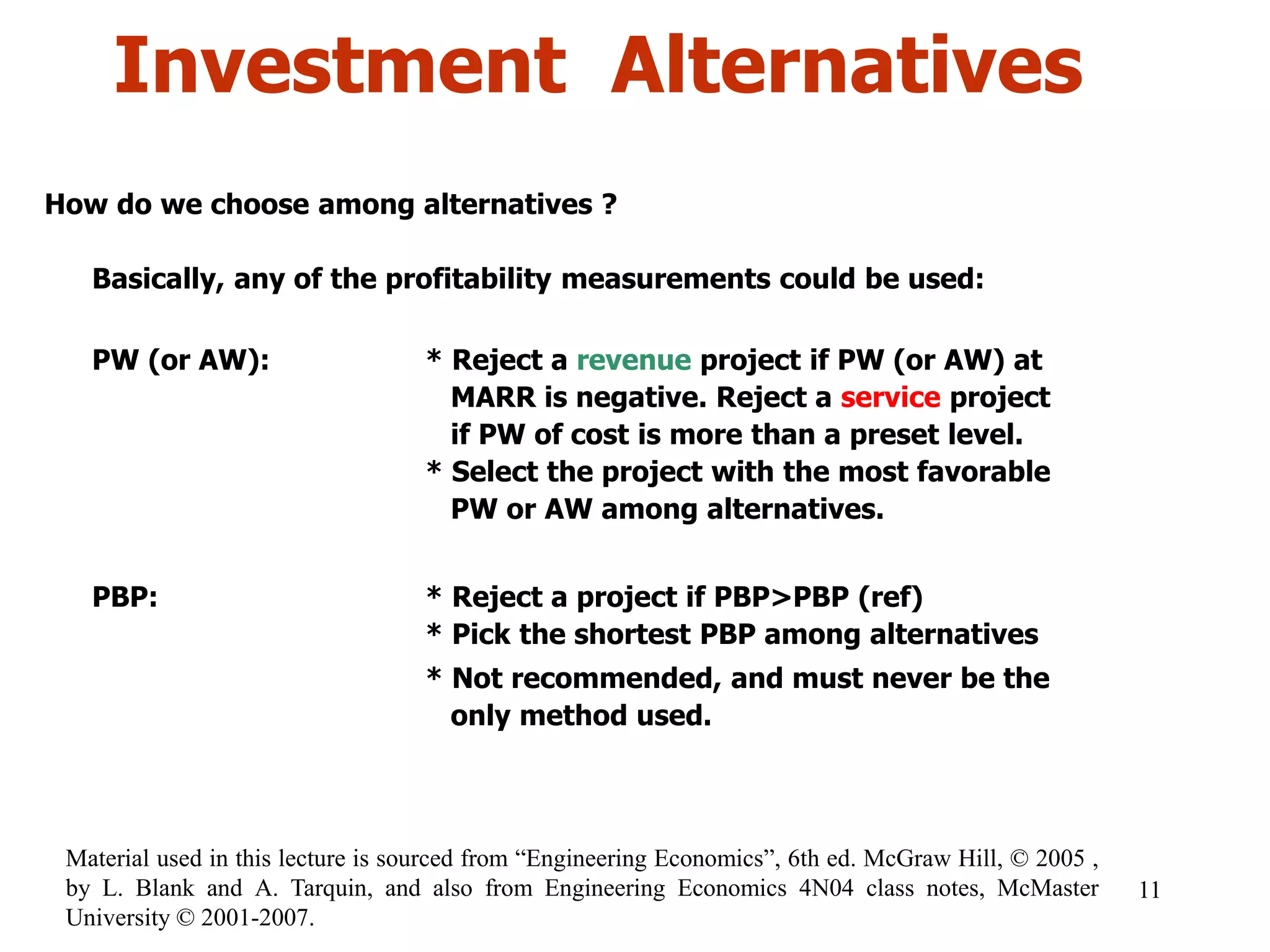 Investment Alternatives
How do we choose among alternatives ?
Basically, any of the profitability measurements could be used:
PW (or AW): * Reject a revenue project if PW (or AW) at
MARR is negative. Reject a service project
if PW of cost is more than a preset level.
* Select the project with the most favorable
PW or AW among alternatives.
PBP: * Reject a project if PBP>PBP (ref)
* Pick the shortest PBP among alternatives
* Not recommended, and must never be the
only method used.
11
Material used in this lecture is sourced from “Engineering Economics”, 6th ed. McGraw Hill, © 2005 ,
by L. Blank and A. Tarquin, and also from Engineering Economics 4N04 class notes, McMaster
University © 2001-2007.
 