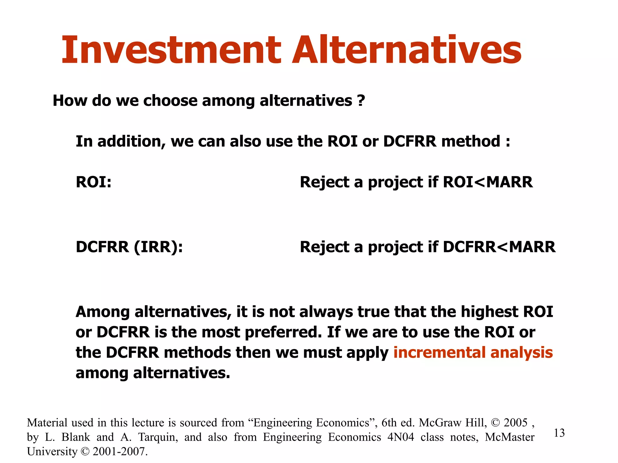 Investment Alternatives
How do we choose among alternatives ?
In addition, we can also use the ROI or DCFRR method :
ROI: Reject a project if ROI<MARR
DCFRR (IRR): Reject a project if DCFRR<MARR
Among alternatives, it is not always true that the highest ROI
or DCFRR is the most preferred. If we are to use the ROI or
the DCFRR methods then we must apply incremental analysis
among alternatives.
13
Material used in this lecture is sourced from “Engineering Economics”, 6th ed. McGraw Hill, © 2005 ,
by L. Blank and A. Tarquin, and also from Engineering Economics 4N04 class notes, McMaster
University © 2001-2007.
 