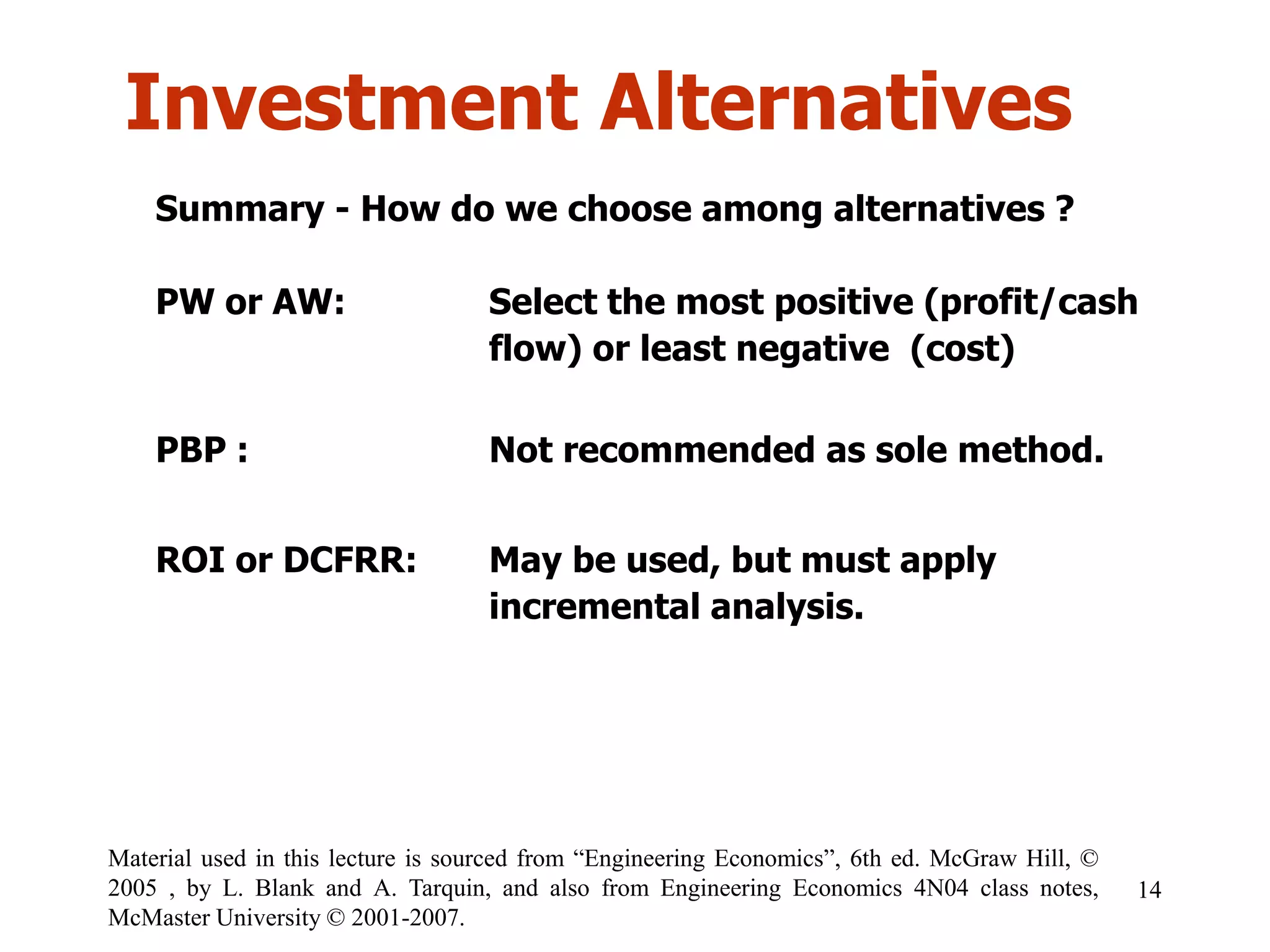Investment Alternatives
Summary - How do we choose among alternatives ?
PW or AW: Select the most positive (profit/cash
flow) or least negative (cost)
PBP : Not recommended as sole method.
ROI or DCFRR: May be used, but must apply
incremental analysis.
14
Material used in this lecture is sourced from “Engineering Economics”, 6th ed. McGraw Hill, ©
2005 , by L. Blank and A. Tarquin, and also from Engineering Economics 4N04 class notes,
McMaster University © 2001-2007.
 