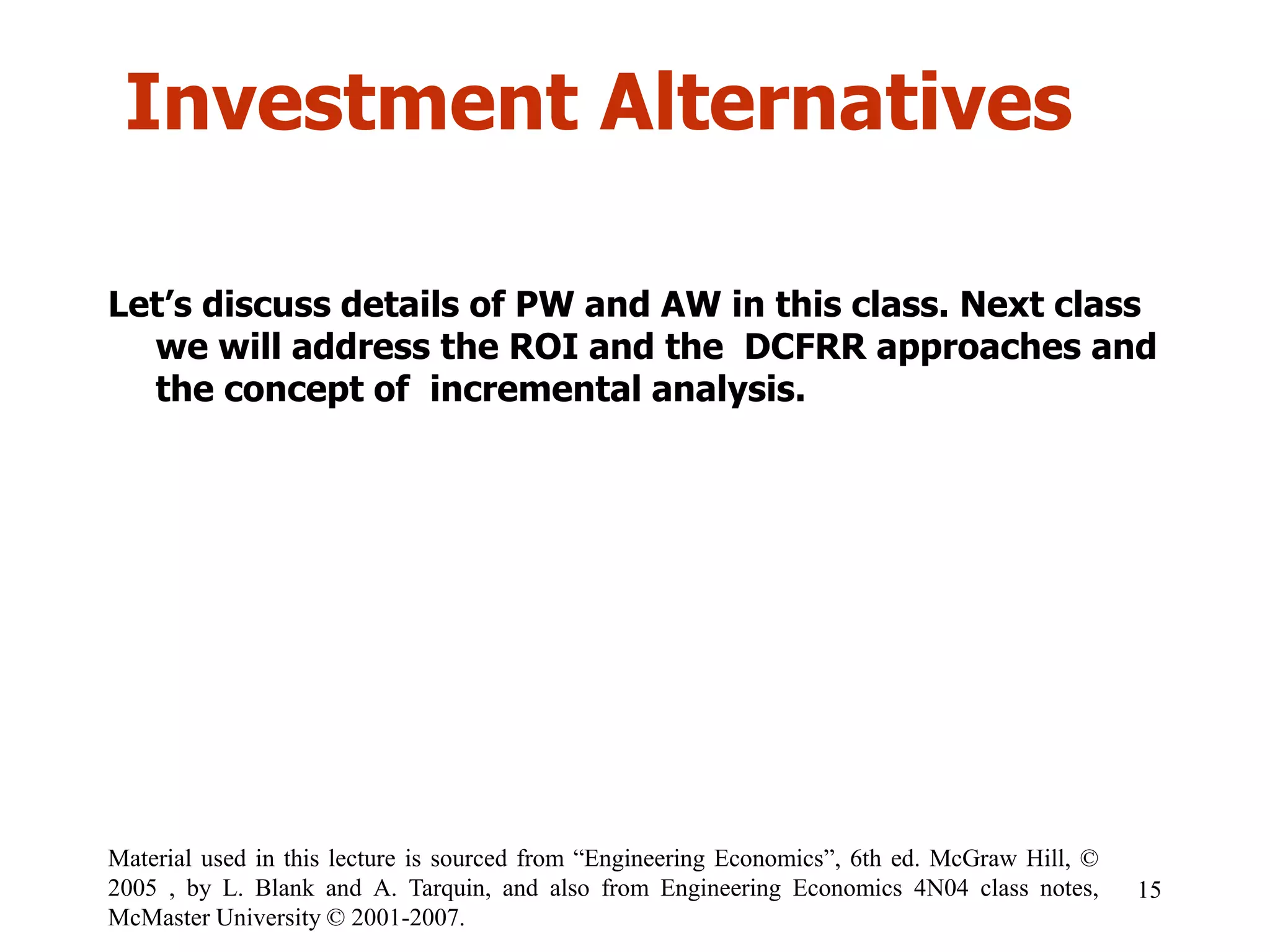 Investment Alternatives
15
Material used in this lecture is sourced from “Engineering Economics”, 6th ed. McGraw Hill, ©
2005 , by L. Blank and A. Tarquin, and also from Engineering Economics 4N04 class notes,
McMaster University © 2001-2007.
Let’s discuss details of PW and AW in this class. Next class
we will address the ROI and the DCFRR approaches and
the concept of incremental analysis.
 
