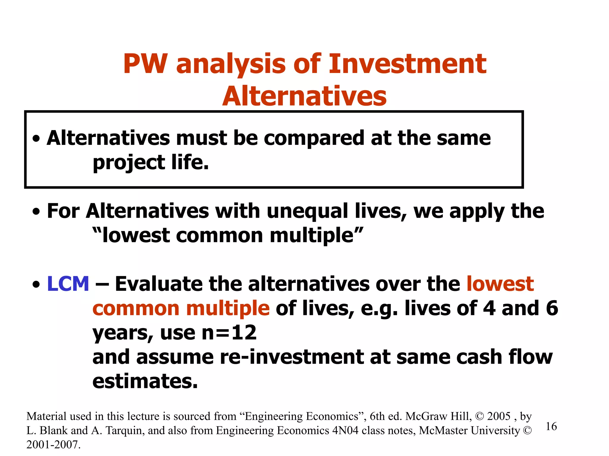 PW analysis of Investment
Alternatives
• Alternatives must be compared at the same
project life.
• For Alternatives with unequal lives, we apply the
“lowest common multiple”
• LCM – Evaluate the alternatives over the lowest
common multiple of lives, e.g. lives of 4 and 6
years, use n=12
and assume re-investment at same cash flow
estimates.
16
Material used in this lecture is sourced from “Engineering Economics”, 6th ed. McGraw Hill, © 2005 , by
L. Blank and A. Tarquin, and also from Engineering Economics 4N04 class notes, McMaster University ©
2001-2007.
 