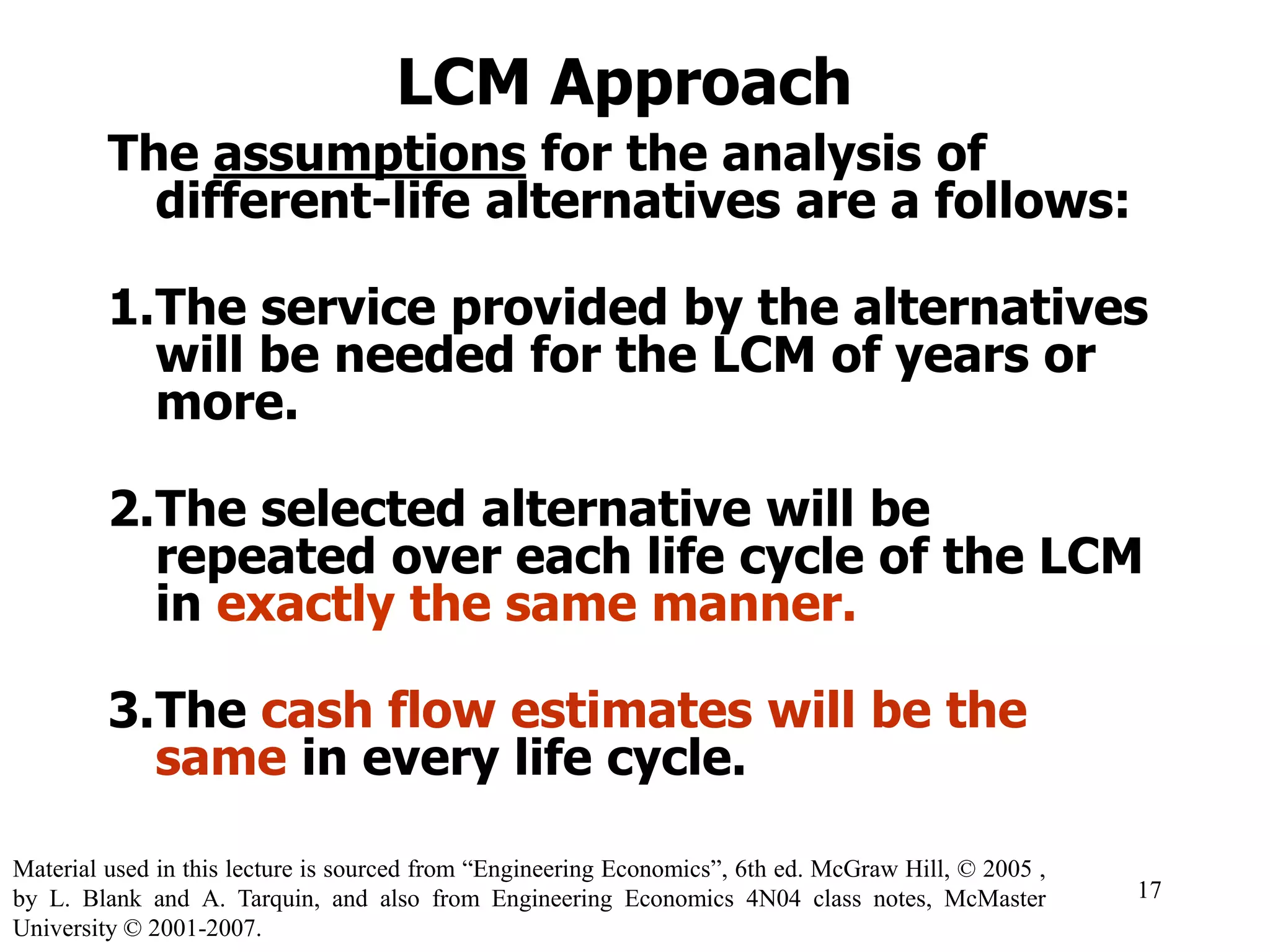 LCM Approach
The assumptions for the analysis of
different-life alternatives are a follows:
1.The service provided by the alternatives
will be needed for the LCM of years or
more.
2.The selected alternative will be
repeated over each life cycle of the LCM
in exactly the same manner.
3.The cash flow estimates will be the
same in every life cycle.
17
Material used in this lecture is sourced from “Engineering Economics”, 6th ed. McGraw Hill, © 2005 ,
by L. Blank and A. Tarquin, and also from Engineering Economics 4N04 class notes, McMaster
University © 2001-2007.
 