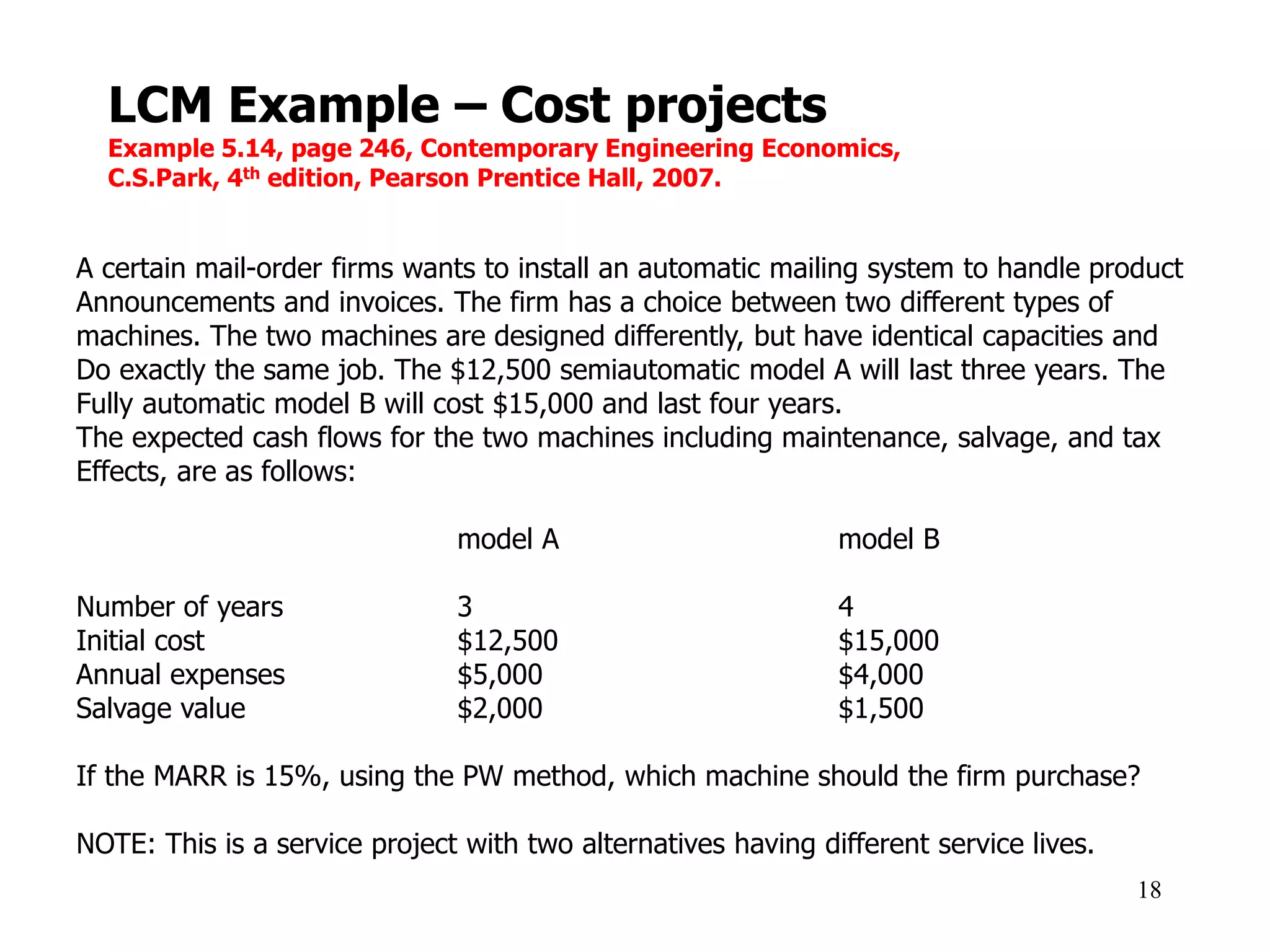 LCM Example – Cost projects
Example 5.14, page 246, Contemporary Engineering Economics,
C.S.Park, 4th edition, Pearson Prentice Hall, 2007.
18
A certain mail-order firms wants to install an automatic mailing system to handle product
Announcements and invoices. The firm has a choice between two different types of
machines. The two machines are designed differently, but have identical capacities and
Do exactly the same job. The $12,500 semiautomatic model A will last three years. The
Fully automatic model B will cost $15,000 and last four years.
The expected cash flows for the two machines including maintenance, salvage, and tax
Effects, are as follows:
model A model B
Number of years 3 4
Initial cost $12,500 $15,000
Annual expenses $5,000 $4,000
Salvage value $2,000 $1,500
If the MARR is 15%, using the PW method, which machine should the firm purchase?
NOTE: This is a service project with two alternatives having different service lives.
 