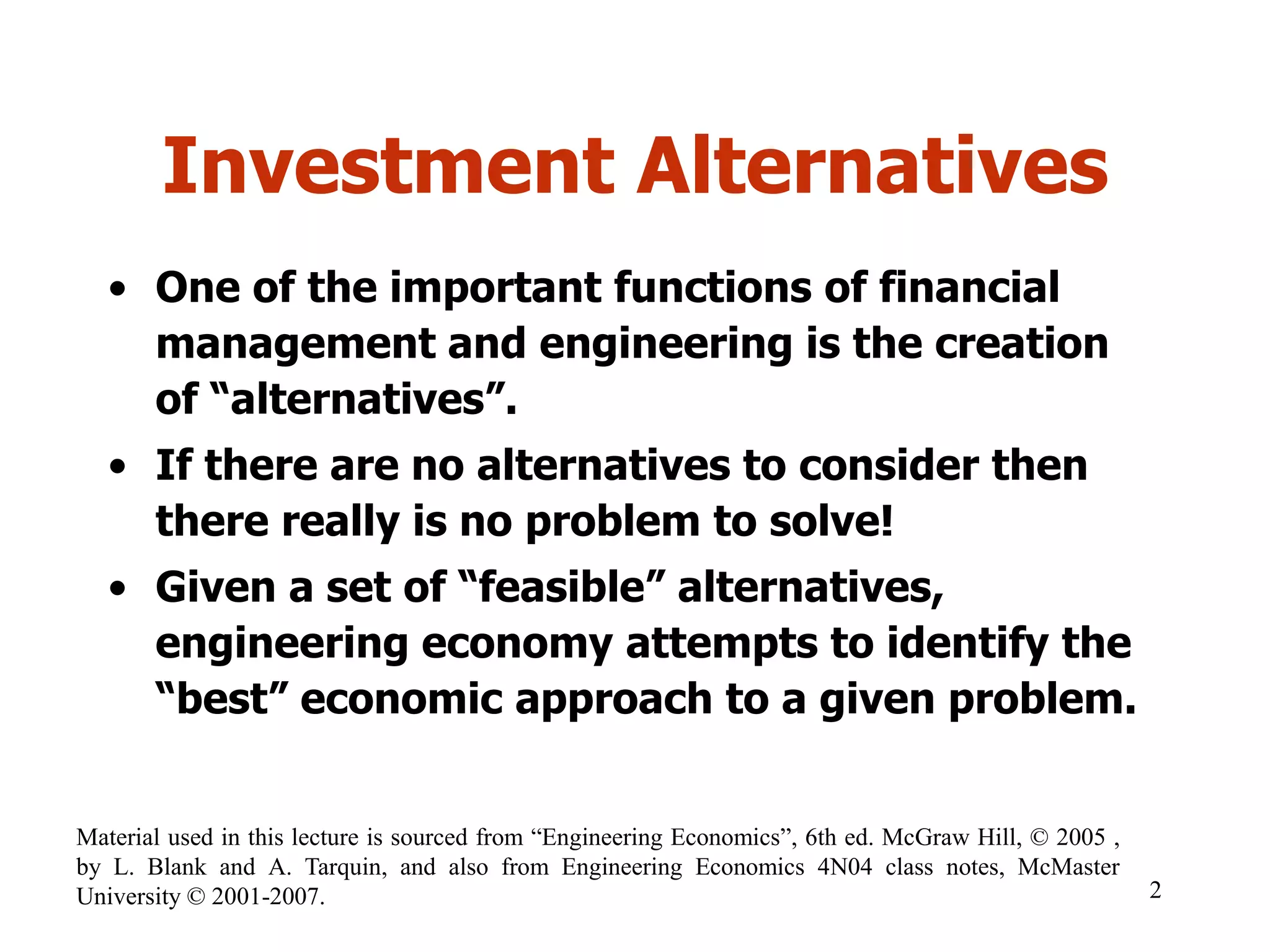 Investment Alternatives
• One of the important functions of financial
management and engineering is the creation
of “alternatives”.
• If there are no alternatives to consider then
there really is no problem to solve!
• Given a set of “feasible” alternatives,
engineering economy attempts to identify the
“best” economic approach to a given problem.
2
Material used in this lecture is sourced from “Engineering Economics”, 6th ed. McGraw Hill, © 2005 ,
by L. Blank and A. Tarquin, and also from Engineering Economics 4N04 class notes, McMaster
University © 2001-2007.
 