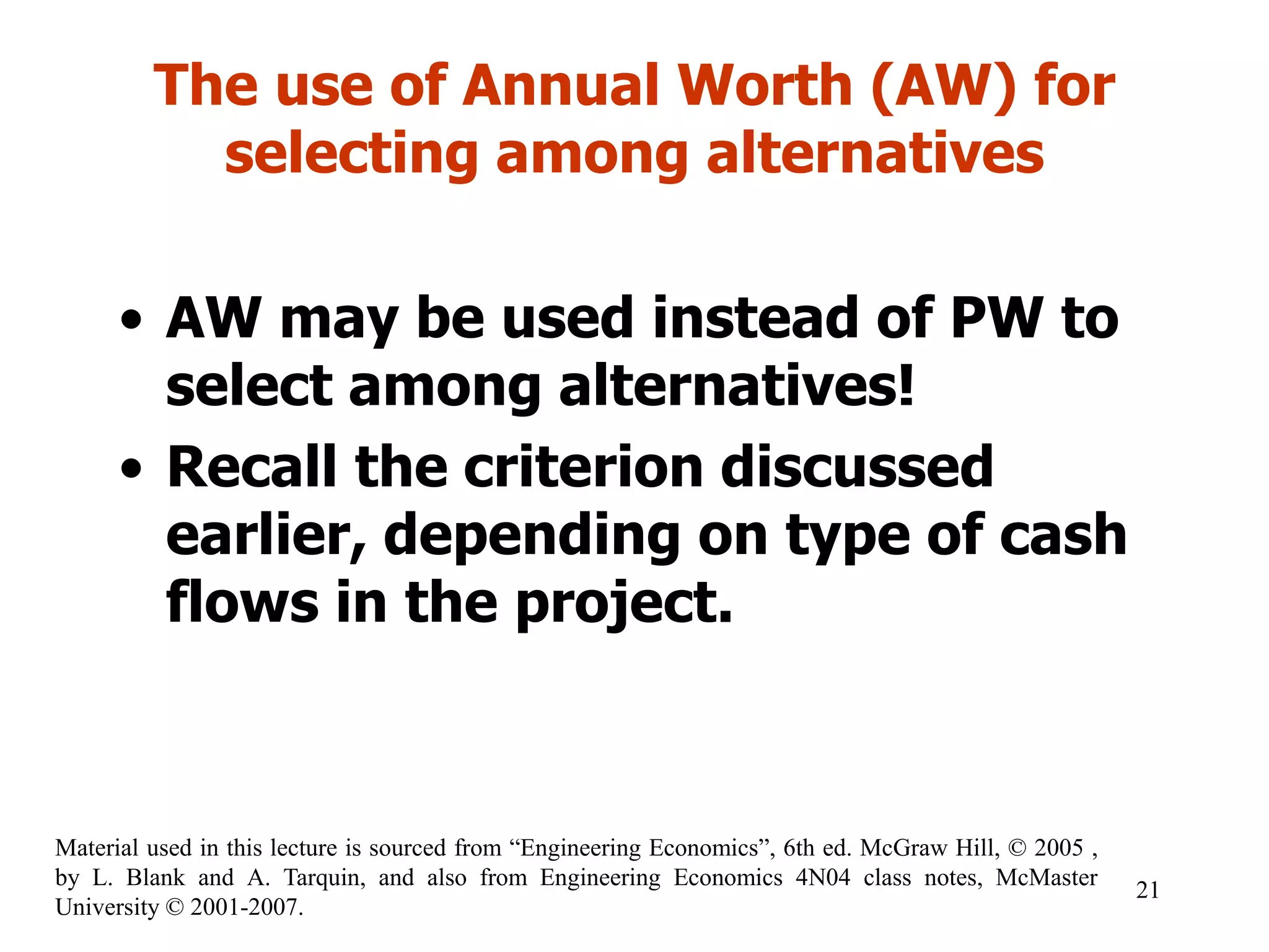 The use of Annual Worth (AW) for
selecting among alternatives
• AW may be used instead of PW to
select among alternatives!
• Recall the criterion discussed
earlier, depending on type of cash
flows in the project.
21
Material used in this lecture is sourced from “Engineering Economics”, 6th ed. McGraw Hill, © 2005 ,
by L. Blank and A. Tarquin, and also from Engineering Economics 4N04 class notes, McMaster
University © 2001-2007.
 