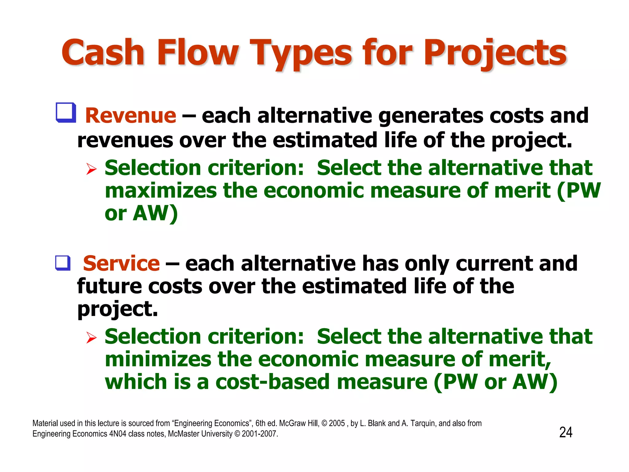 Cash Flow Types for Projects
 Revenue – each alternative generates costs and
revenues over the estimated life of the project.
 Selection criterion: Select the alternative that
maximizes the economic measure of merit (PW
or AW)
 Service – each alternative has only current and
future costs over the estimated life of the
project.
 Selection criterion: Select the alternative that
minimizes the economic measure of merit,
which is a cost-based measure (PW or AW)
24
Material used in this lecture is sourced from “Engineering Economics”, 6th ed. McGraw Hill, © 2005 , by L. Blank and A. Tarquin, and also from
Engineering Economics 4N04 class notes, McMaster University © 2001-2007.
 