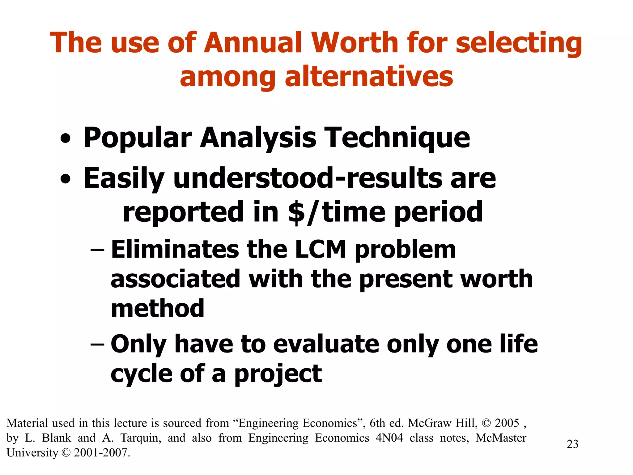 The use of Annual Worth for selecting
among alternatives
• Popular Analysis Technique
• Easily understood-results are
reported in $/time period
– Eliminates the LCM problem
associated with the present worth
method
– Only have to evaluate only one life
cycle of a project
23
Material used in this lecture is sourced from “Engineering Economics”, 6th ed. McGraw Hill, © 2005 ,
by L. Blank and A. Tarquin, and also from Engineering Economics 4N04 class notes, McMaster
University © 2001-2007.
 