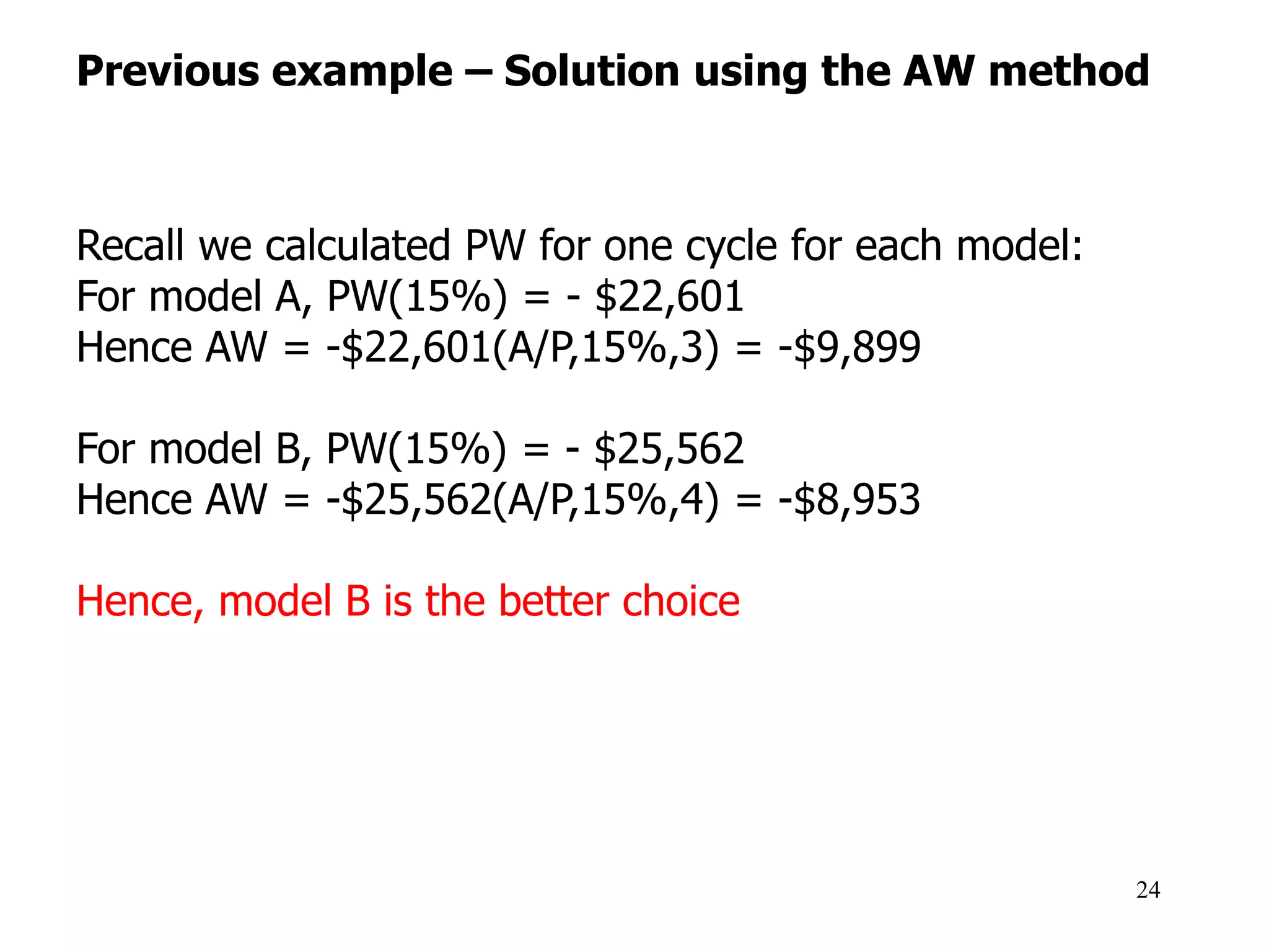 Previous example – Solution using the AW method
24
Recall we calculated PW for one cycle for each model:
For model A, PW(15%) = - $22,601
Hence AW = -$22,601(A/P,15%,3) = -$9,899
For model B, PW(15%) = - $25,562
Hence AW = -$25,562(A/P,15%,4) = -$8,953
Hence, model B is the better choice
 