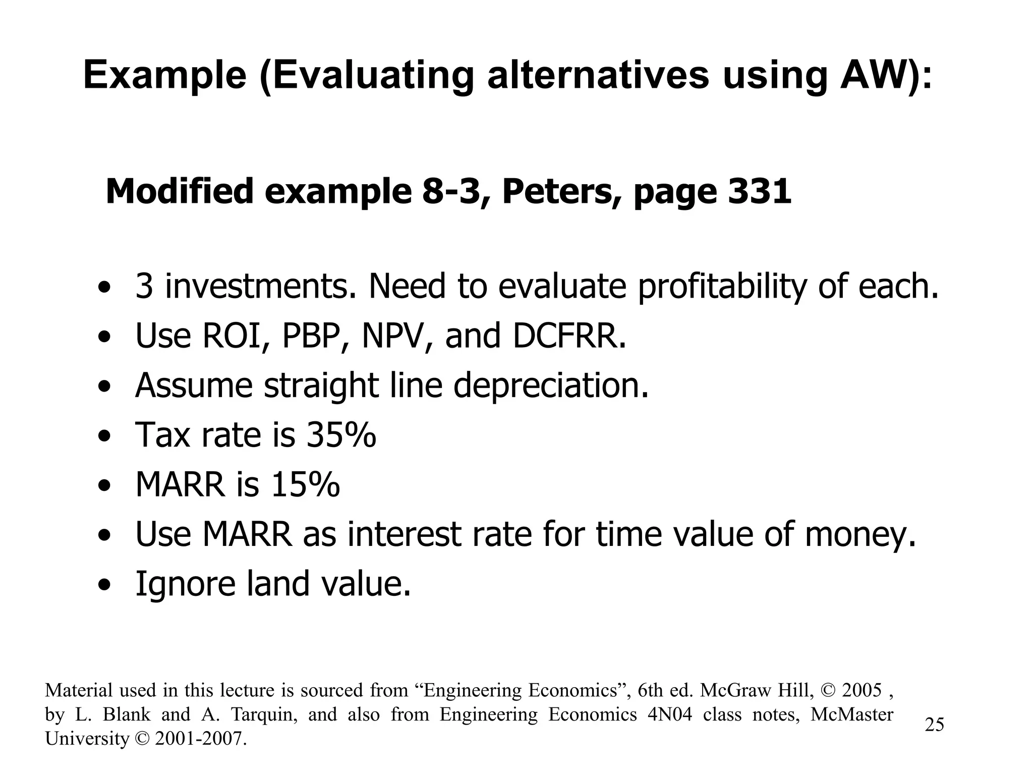 • 3 investments. Need to evaluate profitability of each.
• Use ROI, PBP, NPV, and DCFRR.
• Assume straight line depreciation.
• Tax rate is 35%
• MARR is 15%
• Use MARR as interest rate for time value of money.
• Ignore land value.
Example (Evaluating alternatives using AW):
Modified example 8-3, Peters, page 331
25
Material used in this lecture is sourced from “Engineering Economics”, 6th ed. McGraw Hill, © 2005 ,
by L. Blank and A. Tarquin, and also from Engineering Economics 4N04 class notes, McMaster
University © 2001-2007.
 