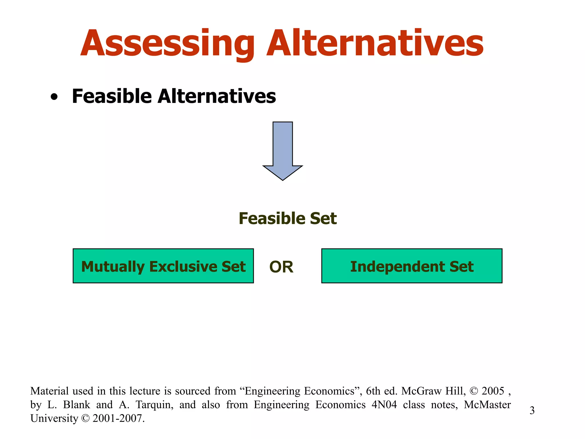 Assessing Alternatives
• Feasible Alternatives
Feasible Set
Mutually Exclusive Set Independent SetOR
3
Material used in this lecture is sourced from “Engineering Economics”, 6th ed. McGraw Hill, © 2005 ,
by L. Blank and A. Tarquin, and also from Engineering Economics 4N04 class notes, McMaster
University © 2001-2007.
 