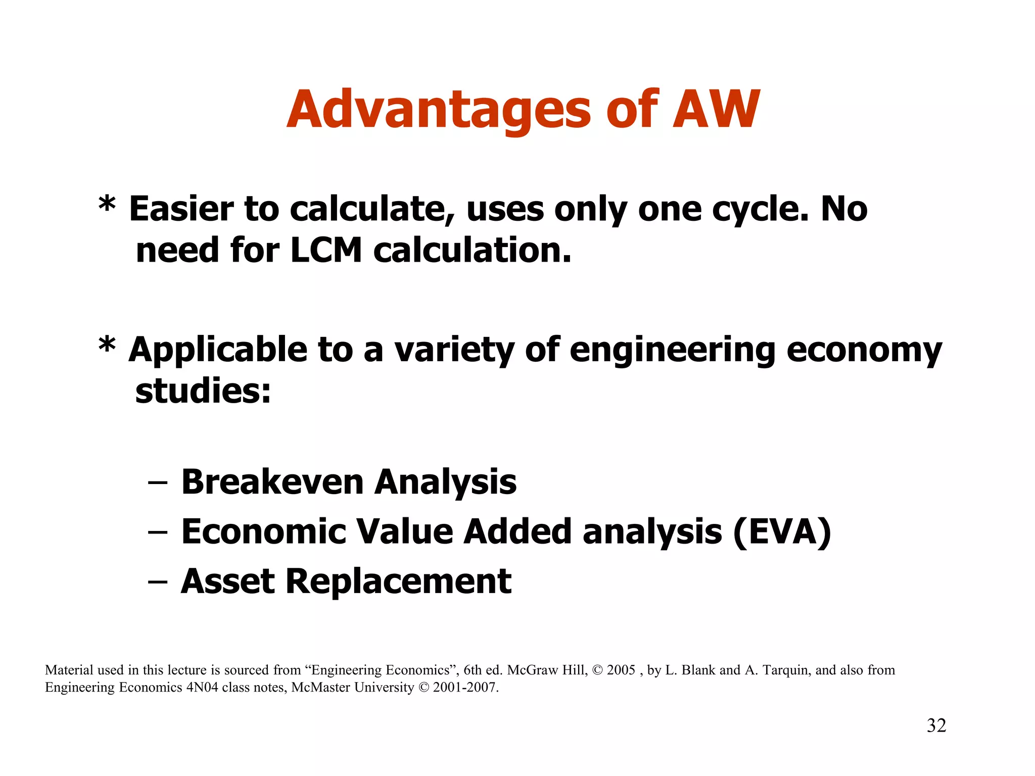 Advantages of AW
* Easier to calculate, uses only one cycle. No
need for LCM calculation.
* Applicable to a variety of engineering economy
studies:
– Breakeven Analysis
– Economic Value Added analysis (EVA)
– Asset Replacement
32
Material used in this lecture is sourced from “Engineering Economics”, 6th ed. McGraw Hill, © 2005 , by L. Blank and A. Tarquin, and also from
Engineering Economics 4N04 class notes, McMaster University © 2001-2007.
 