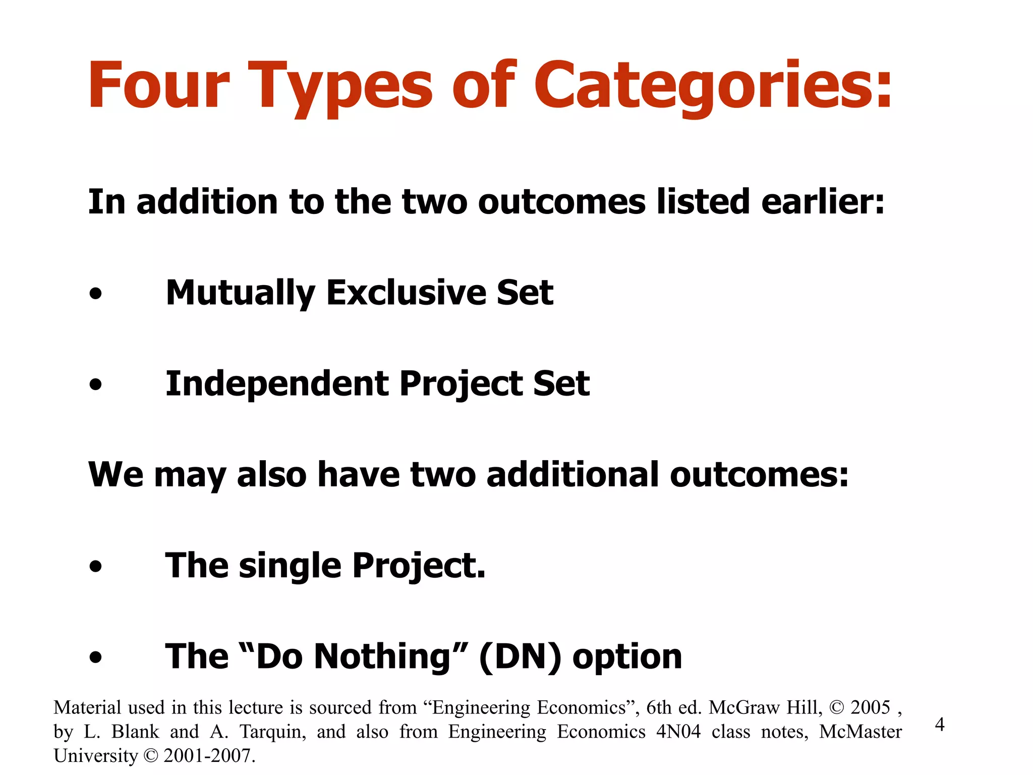 Four Types of Categories:
In addition to the two outcomes listed earlier:
• Mutually Exclusive Set
• Independent Project Set
We may also have two additional outcomes:
• The single Project.
• The “Do Nothing” (DN) option
4
Material used in this lecture is sourced from “Engineering Economics”, 6th ed. McGraw Hill, © 2005 ,
by L. Blank and A. Tarquin, and also from Engineering Economics 4N04 class notes, McMaster
University © 2001-2007.
 