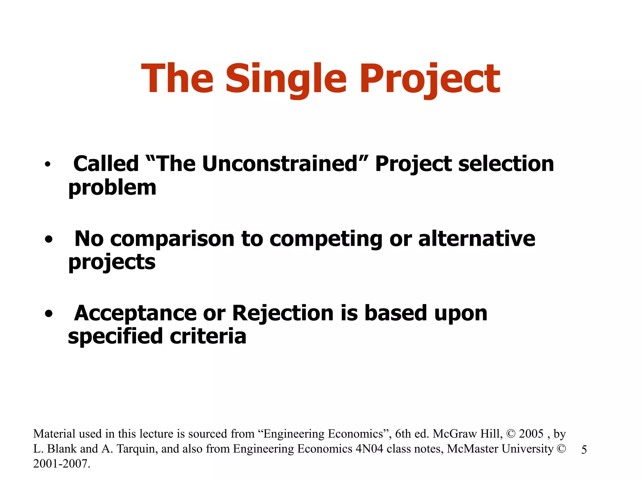 The Single Project
• Called “The Unconstrained” Project selection
problem
• No comparison to competing or alternative
projects
• Acceptance or Rejection is based upon
specified criteria
5
Material used in this lecture is sourced from “Engineering Economics”, 6th ed. McGraw Hill, © 2005 , by
L. Blank and A. Tarquin, and also from Engineering Economics 4N04 class notes, McMaster University ©
2001-2007.
 