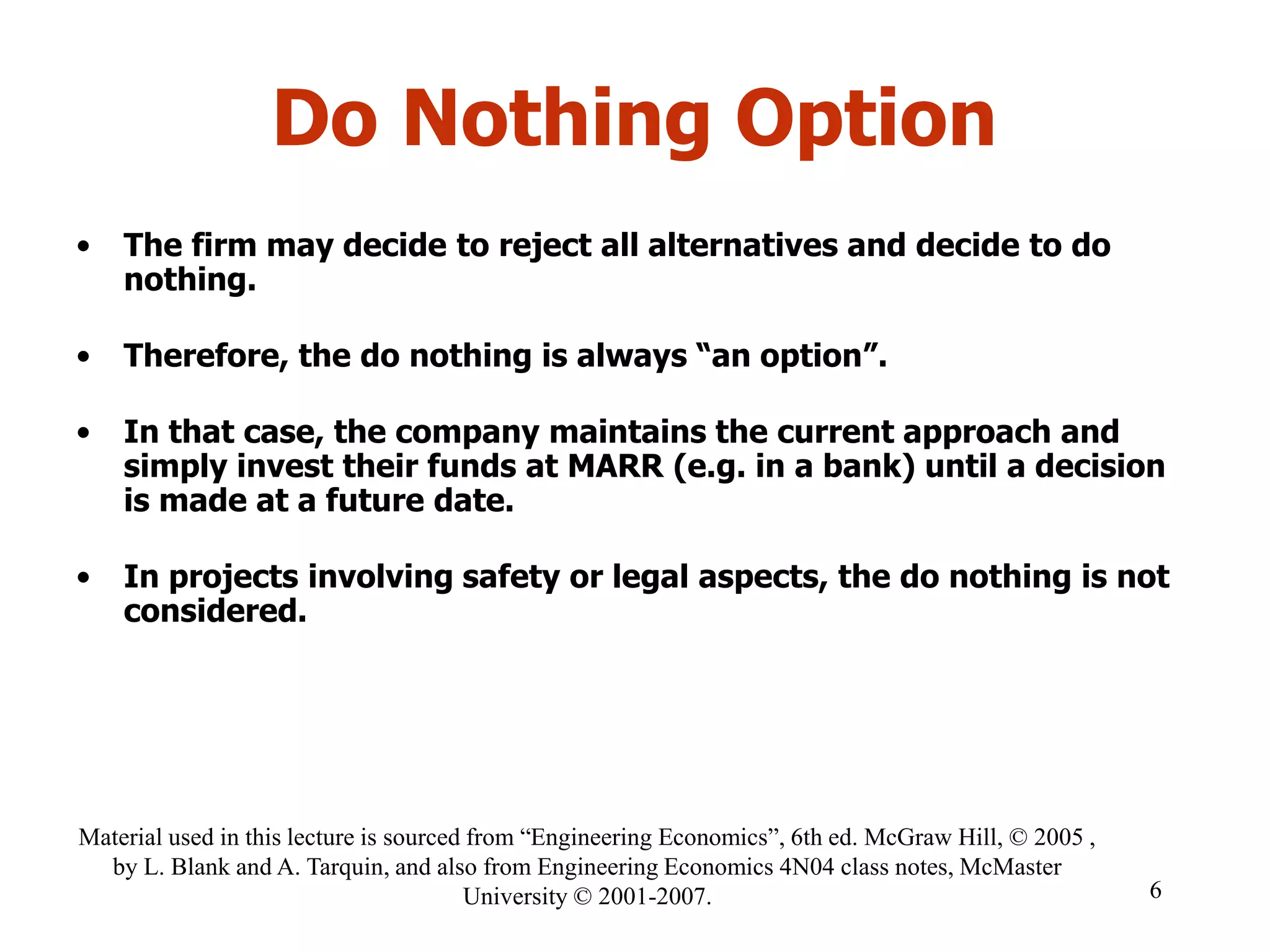Do Nothing Option
• The firm may decide to reject all alternatives and decide to do
nothing.
• Therefore, the do nothing is always “an option”.
• In that case, the company maintains the current approach and
simply invest their funds at MARR (e.g. in a bank) until a decision
is made at a future date.
• In projects involving safety or legal aspects, the do nothing is not
considered.
6
Material used in this lecture is sourced from “Engineering Economics”, 6th ed. McGraw Hill, © 2005 ,
by L. Blank and A. Tarquin, and also from Engineering Economics 4N04 class notes, McMaster
University © 2001-2007.
 