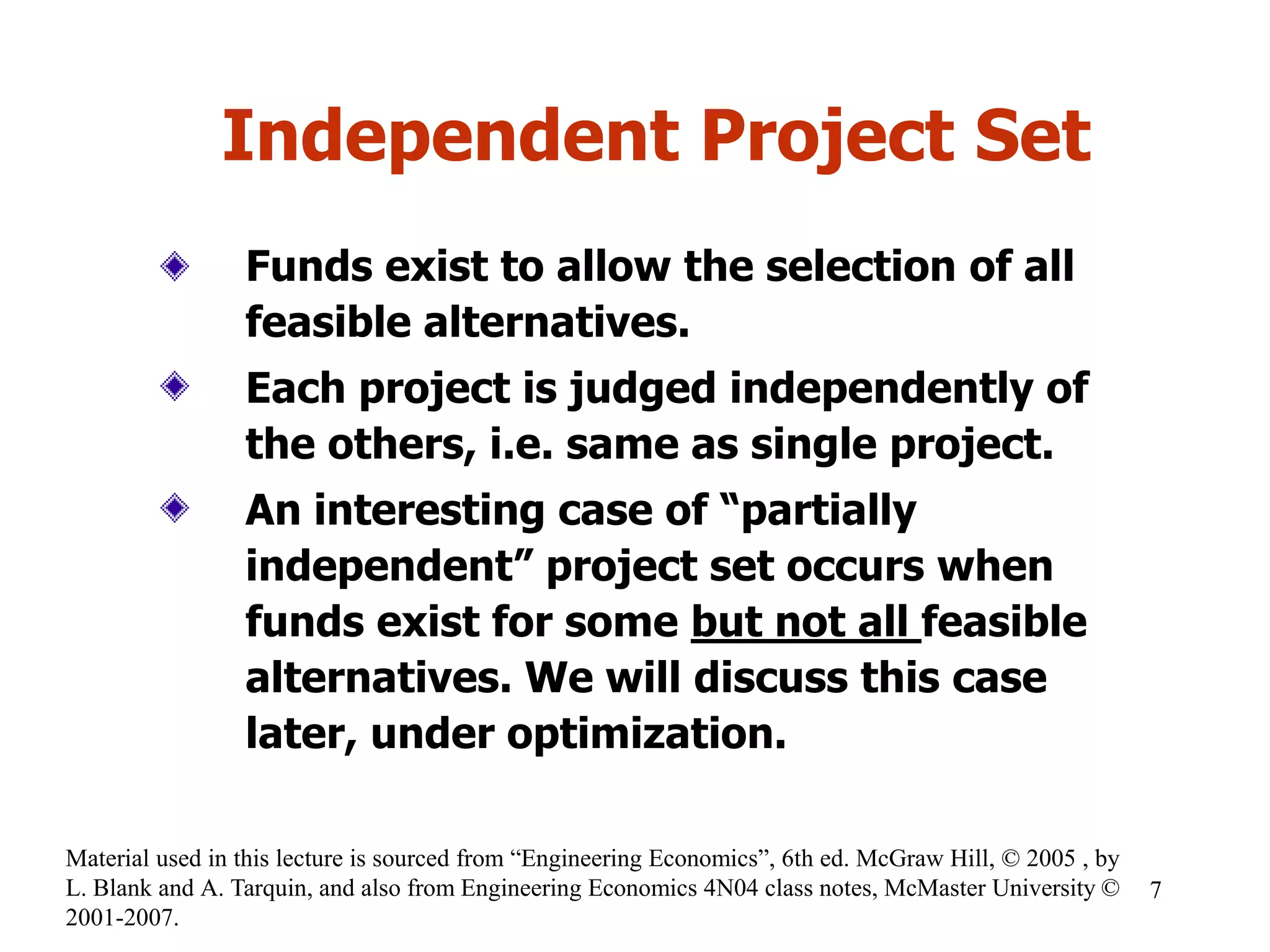 Independent Project Set
Funds exist to allow the selection of all
feasible alternatives.
Each project is judged independently of
the others, i.e. same as single project.
An interesting case of “partially
independent” project set occurs when
funds exist for some but not all feasible
alternatives. We will discuss this case
later, under optimization.
7
Material used in this lecture is sourced from “Engineering Economics”, 6th ed. McGraw Hill, © 2005 , by
L. Blank and A. Tarquin, and also from Engineering Economics 4N04 class notes, McMaster University ©
2001-2007.
 