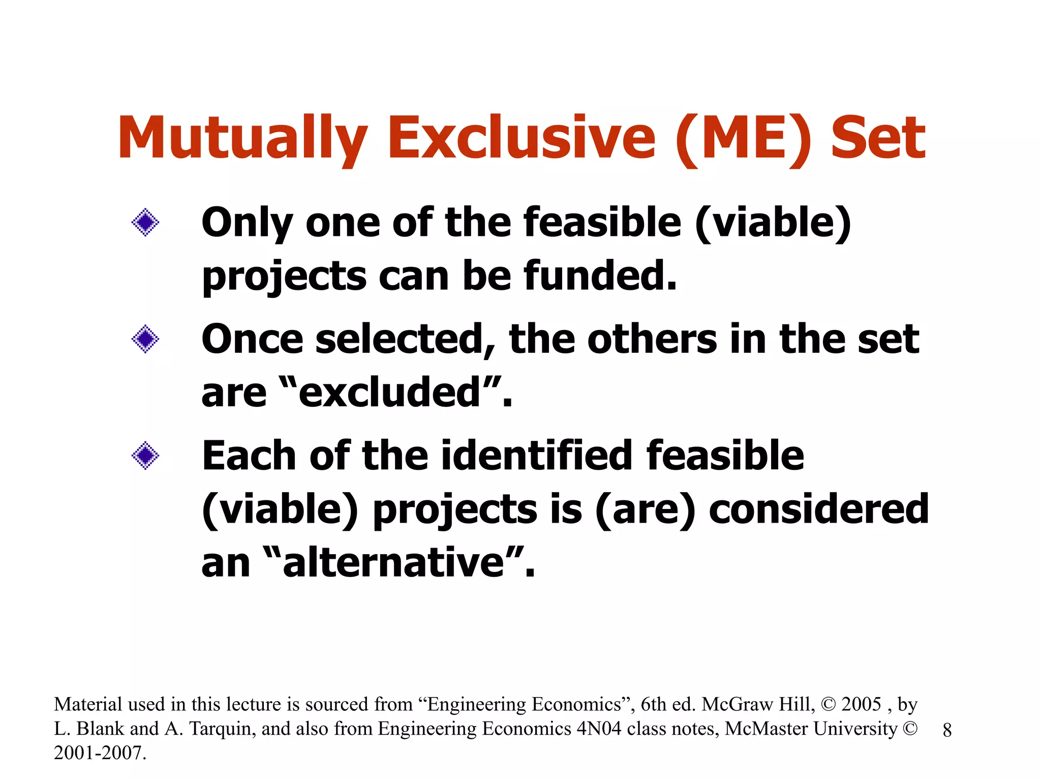 Mutually Exclusive (ME) Set
Only one of the feasible (viable)
projects can be funded.
Once selected, the others in the set
are “excluded”.
Each of the identified feasible
(viable) projects is (are) considered
an “alternative”.
8
Material used in this lecture is sourced from “Engineering Economics”, 6th ed. McGraw Hill, © 2005 , by
L. Blank and A. Tarquin, and also from Engineering Economics 4N04 class notes, McMaster University ©
2001-2007.
 