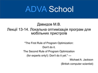 Давидов М.В.
Лекції 13-14. Локальна оптимізація програм для
мобільних пристроїв
"The First Rule of Program Optimization:
Don't do it.
The Second Rule of Program Optimization
(for experts only!): Don't do it yet." —
Michael A. Jackson
(British computer scientist)
ADVA School
 