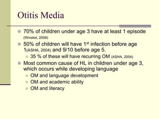 Otitis Media
 70% of children under age 3 have at least 1 episode
(Winskel, 2008)
 50% of children will have 1st infection before age
1(ASHA, 2004) and 9/10 before age 5.
 35 % of these will have recurring OM (ASHA, 2004)
 Most common cause of HL in children under age 3,
which occurs while developing language
 OM and language development
 OM and academic ability
 OM and literacy
 