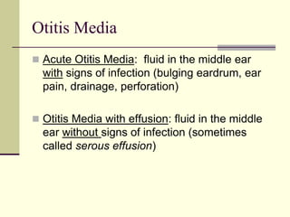 Otitis Media
 Acute Otitis Media: fluid in the middle ear
with signs of infection (bulging eardrum, ear
pain, drainage, perforation)
 Otitis Media with effusion: fluid in the middle
ear without signs of infection (sometimes
called serous effusion)
 