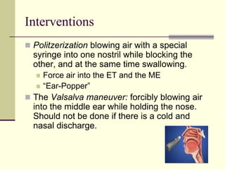 Interventions
 Politzerization blowing air with a special
syringe into one nostril while blocking the
other, and at the same time swallowing.
 Force air into the ET and the ME
 “Ear-Popper”
 The Valsalva maneuver: forcibly blowing air
into the middle ear while holding the nose.
Should not be done if there is a cold and
nasal discharge.
 