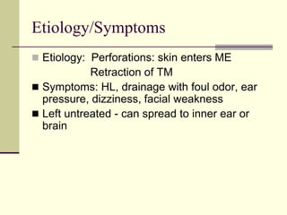 Etiology/Symptoms
 Etiology: Perforations: skin enters ME
Retraction of TM
 Symptoms: HL, drainage with foul odor, ear
pressure, dizziness, facial weakness
 Left untreated - can spread to inner ear or
brain
 
