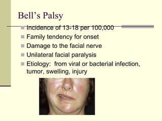 Bell’s Palsy
 Incidence of 13-18 per 100,000
 Family tendency for onset
 Damage to the facial nerve
 Unilateral facial paralysis
 Etiology: from viral or bacterial infection,
tumor, swelling, injury
 