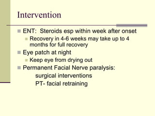 Intervention
 ENT: Steroids esp within week after onset
 Recovery in 4-6 weeks may take up to 4
months for full recovery
 Eye patch at night
 Keep eye from drying out
 Permanent Facial Nerve paralysis:
surgical interventions
PT- facial retraining
 