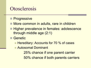 Otosclerosis
 Progressive
 More common in adults, rare in children
 Higher prevalence in females: adolescence
through middle age (2:1)
 Genetic
 Hereditary: Accounts for 70 % of cases
 Autosomal Dominant
25% chance if one parent carrier
50% chance if both parents carriers
 