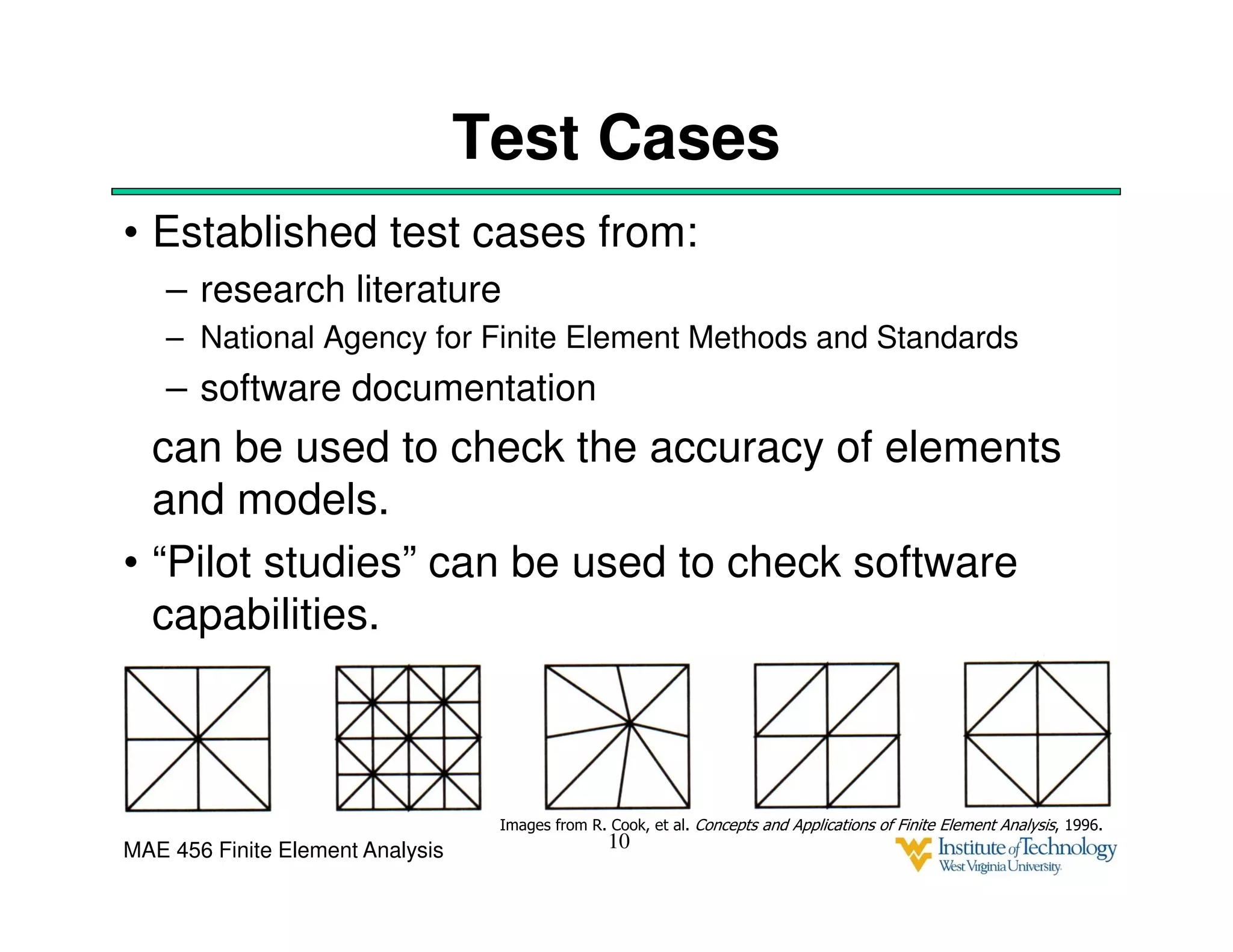 MAE 456 Finite Element Analysis
Test Cases
• Established test cases from:
– research literature
– National Agency for Finite Element Methods and Standards
– software documentation
can be used to check the accuracy of elements
and models.
• “Pilot studies” can be used to check software
capabilities.
10
Images from R. Cook, et al. Concepts and Applications of Finite Element Analysis, 1996.
 