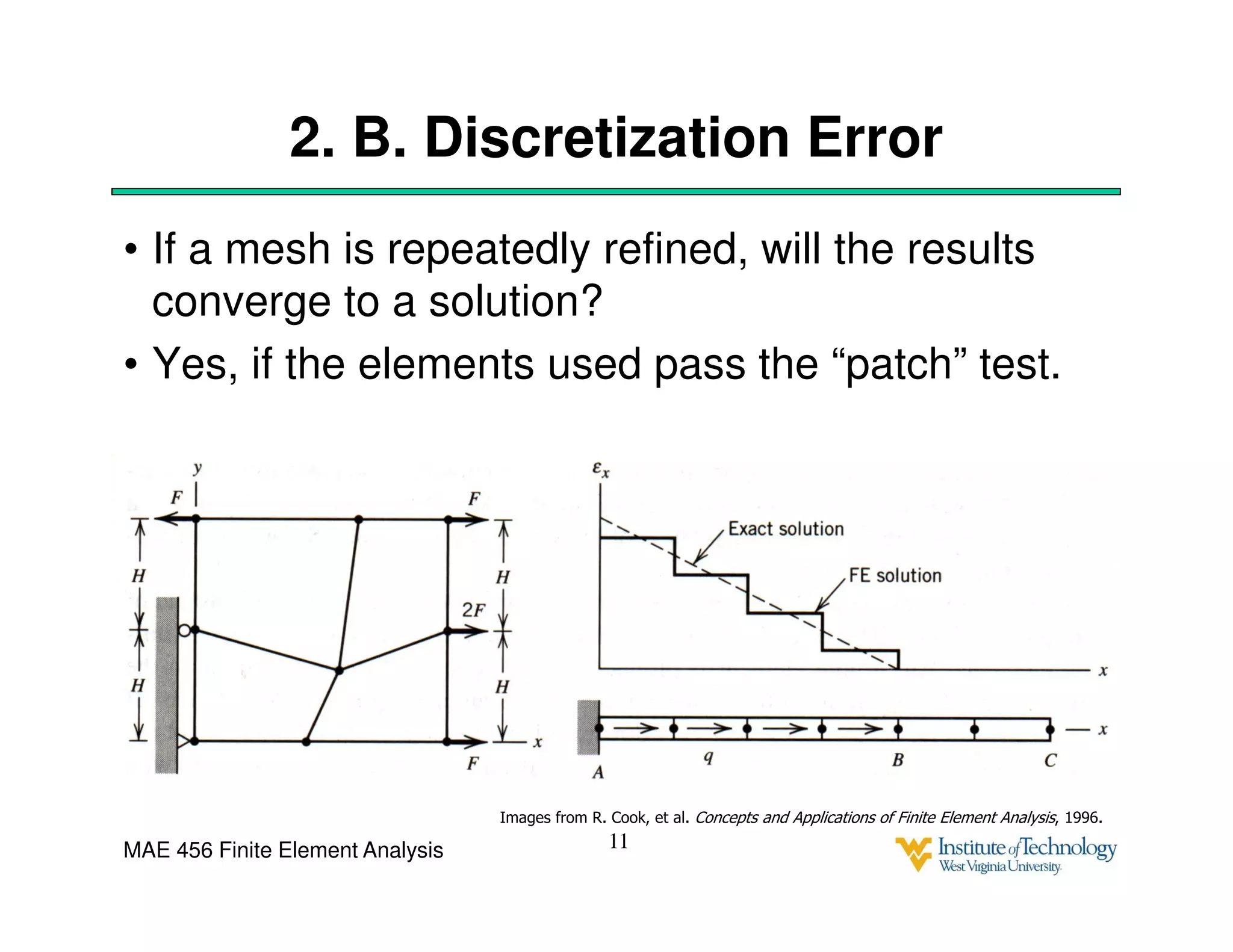 MAE 456 Finite Element Analysis
2. B. Discretization Error
• If a mesh is repeatedly refined, will the results
converge to a solution?
• Yes, if the elements used pass the “patch” test.
11
Images from R. Cook, et al. Concepts and Applications of Finite Element Analysis, 1996.
 