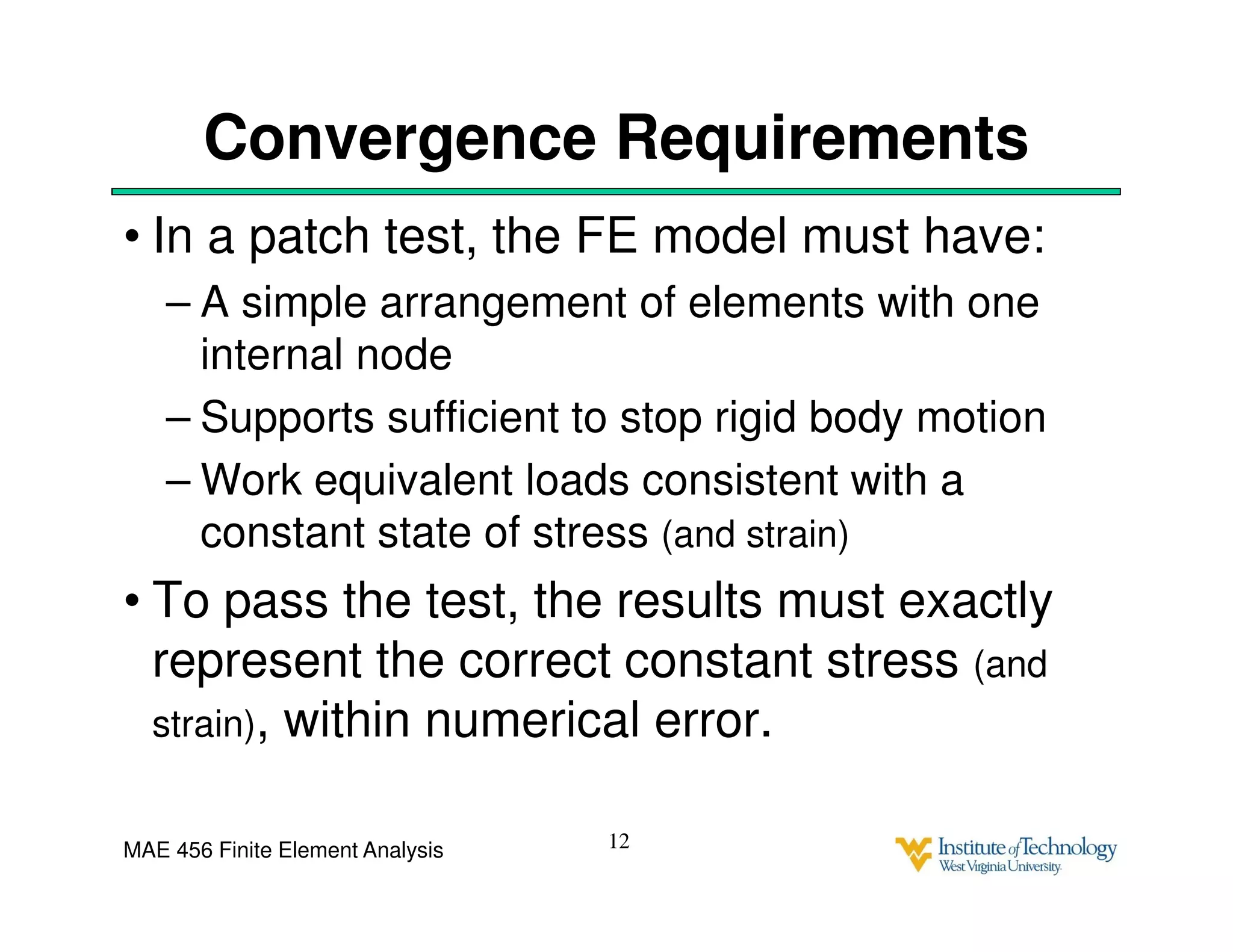 MAE 456 Finite Element Analysis
Convergence Requirements
• In a patch test, the FE model must have:
– A simple arrangement of elements with one
internal node
– Supports sufficient to stop rigid body motion
– Work equivalent loads consistent with a
constant state of stress (and strain)
• To pass the test, the results must exactly
represent the correct constant stress (and
strain), within numerical error.
12
 