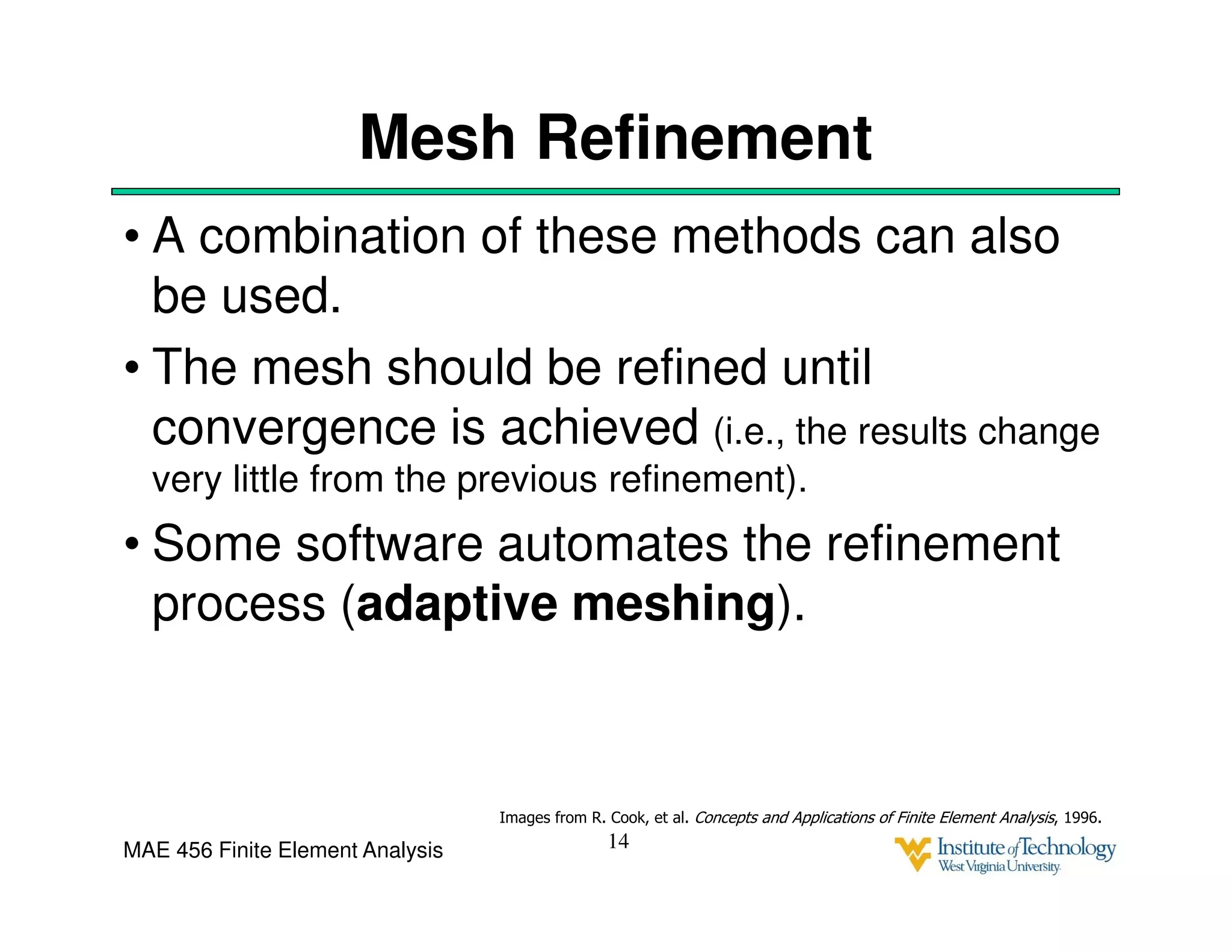 MAE 456 Finite Element Analysis
Mesh Refinement
• A combination of these methods can also
be used.
• The mesh should be refined until
convergence is achieved (i.e., the results change
very little from the previous refinement).
• Some software automates the refinement
process (adaptive meshing).
14
Images from R. Cook, et al. Concepts and Applications of Finite Element Analysis, 1996.
 