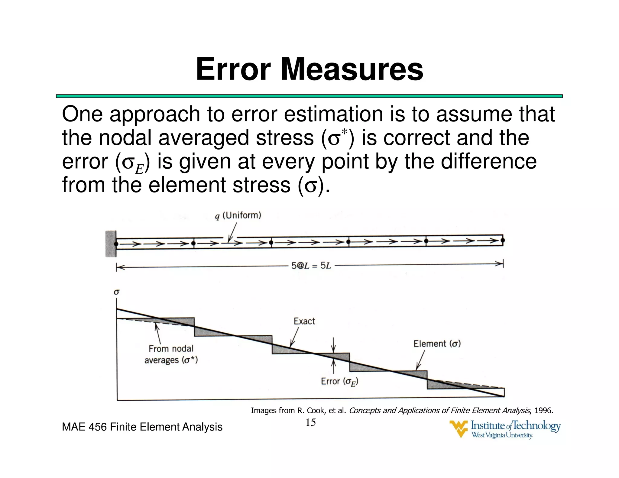 MAE 456 Finite Element Analysis
Error Measures
One approach to error estimation is to assume that
the nodal averaged stress (σ*) is correct and the
error (σE) is given at every point by the difference
from the element stress (σ).
15
Images from R. Cook, et al. Concepts and Applications of Finite Element Analysis, 1996.
 