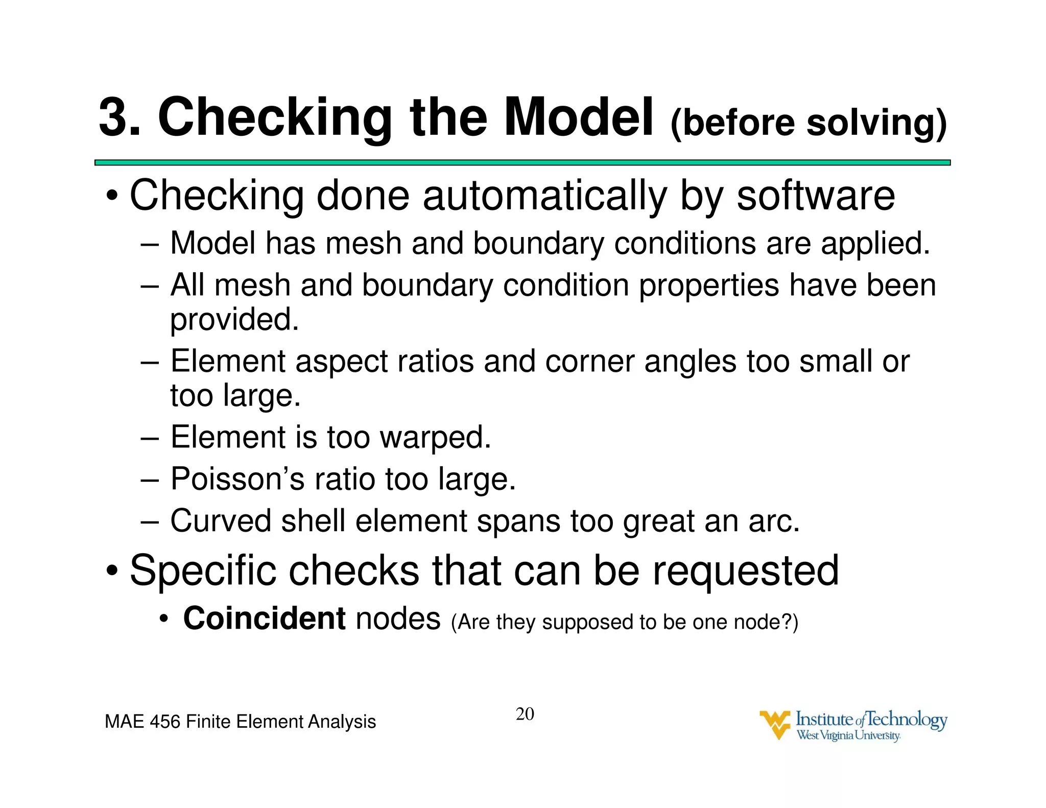 MAE 456 Finite Element Analysis
3. Checking the Model (before solving)
• Checking done automatically by software
– Model has mesh and boundary conditions are applied.
– All mesh and boundary condition properties have been
provided.
– Element aspect ratios and corner angles too small or
too large.
– Element is too warped.
– Poisson’s ratio too large.
– Curved shell element spans too great an arc.
• Specific checks that can be requested
• Coincident nodes (Are they supposed to be one node?)
20
 