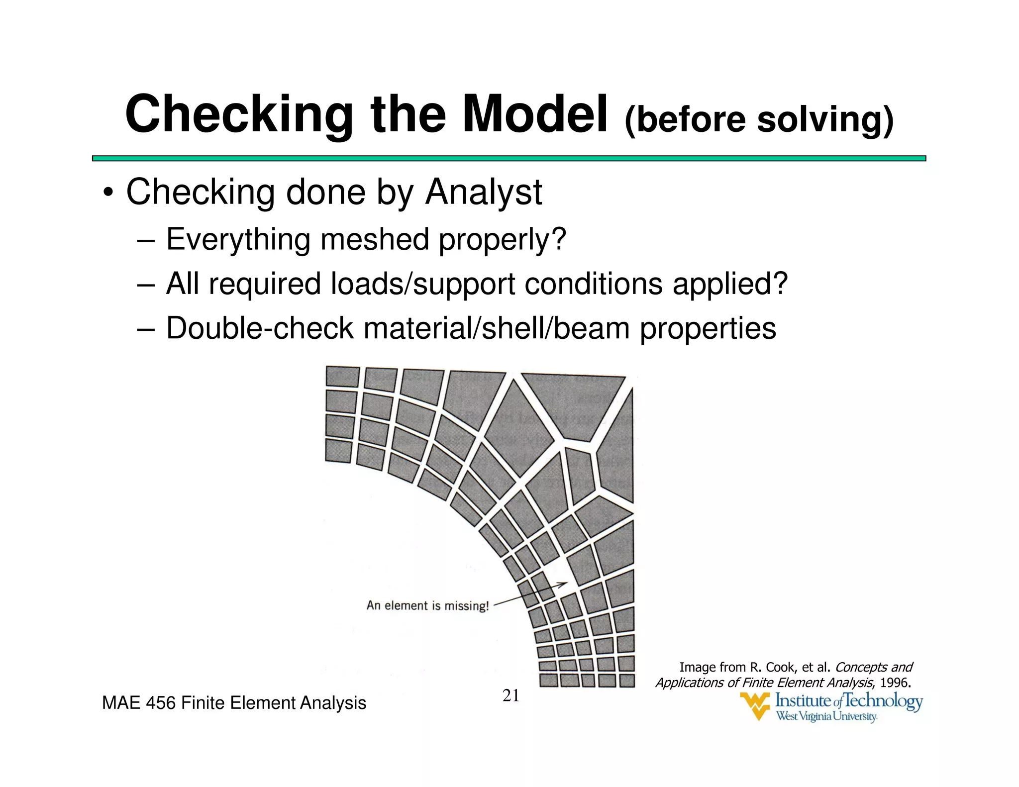 MAE 456 Finite Element Analysis
Checking the Model (before solving)
• Checking done by Analyst
– Everything meshed properly?
– All required loads/support conditions applied?
– Double-check material/shell/beam properties
21
Image from R. Cook, et al. Concepts and
Applications of Finite Element Analysis, 1996.
 