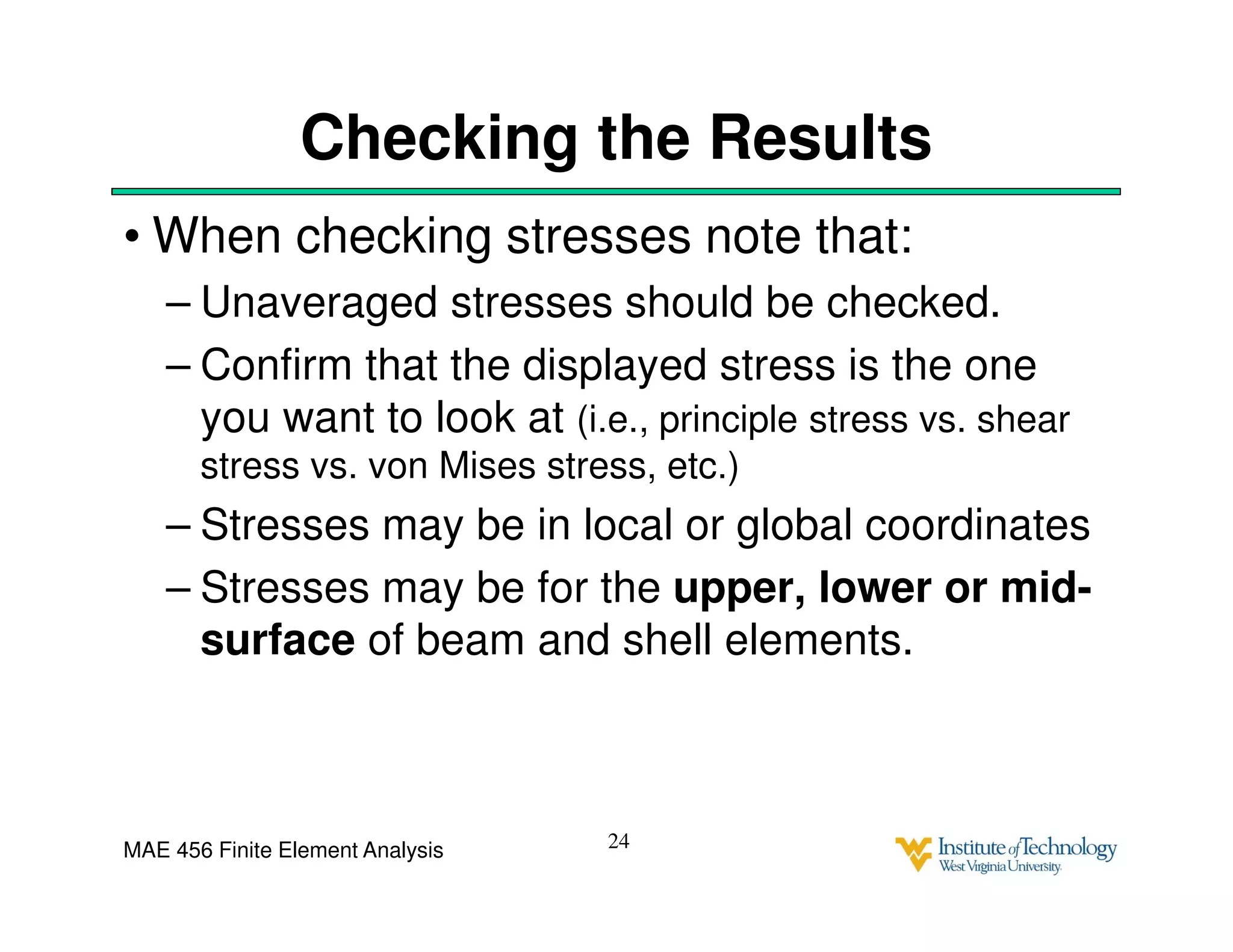 MAE 456 Finite Element Analysis
Checking the Results
• When checking stresses note that:
– Unaveraged stresses should be checked.
– Confirm that the displayed stress is the one
you want to look at (i.e., principle stress vs. shear
stress vs. von Mises stress, etc.)
– Stresses may be in local or global coordinates
– Stresses may be for the upper, lower or mid-
surface of beam and shell elements.
24
 