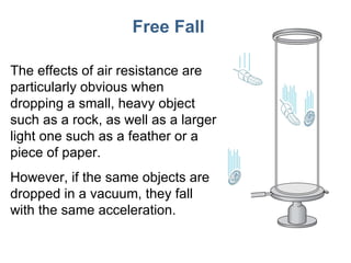 Free Fall The effects of air resistance are particularly obvious when dropping a small, heavy object such as a rock, as well as a larger light one such as a feather or a piece of paper. However, if the same objects are dropped in a vacuum, they fall with the same acceleration. 