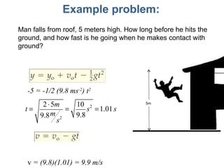 Example problem: Man falls from roof, 5 meters high. How long before he hits the ground, and how fast is he going when he makes contact with ground? -5 = -1/2 (9.8 ms -2 ) t 2 v  = (9.8)(1.01) = 9.9 m/s 5m 