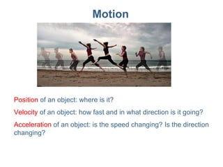 Motion Position  of an object: where is it? Velocity  of an object: how fast and in what direction is it going? Acceleration  of an object: is the speed changing? Is the direction changing? 