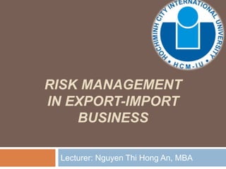 RISK MANAGEMENT
IN EXPORT-IMPORT
BUSINESS
Lecturer: Nguyen Thi Hong An, MBA
 