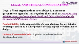 LEGAL AND ETHICAL CONSIDERATIONS
Legal : Most organizations are subject to numerous
government agencies that regulate them such as Food and Drug
Administration, the Occupational Health and Safety Administration, the
Environmental Protection Agency.
Product liability is the responsibility of a manufacturer for any injuries
or damages caused by a faulty product because of poor workmanship or
design.
Uniform Commercial Code : A product must be suitable for
its intended purpose.
 