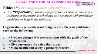 LEGAL AND ETHICAL CONSIDERATIONS
Ethical “Releasing products with defects “
• Or “vaporware,” when a company doesn’t issue a release of a
software or hardware as scheduled as it struggles with production
problems or bugs in the software.
Organizations generally want designers to adhere to guidelines
such as the following:
i. • Produce designs that are consistent with the goals of the
organization
ii. • Give customers the value they expect.
iii. • Make health and safety a primary concern.
 