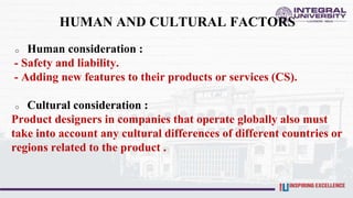 HUMAN AND CULTURAL FACTORS
o Human consideration :
- Safety and liability.
- Adding new features to their products or services (CS).
o Cultural consideration :
Product designers in companies that operate globally also must
take into account any cultural differences of different countries or
regions related to the product .
 