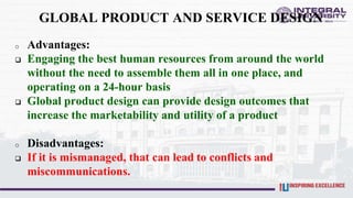 GLOBAL PRODUCT AND SERVICE DESIGN
o Advantages:
 Engaging the best human resources from around the world
without the need to assemble them all in one place, and
operating on a 24-hour basis
 Global product design can provide design outcomes that
increase the marketability and utility of a product
o Disadvantages:
 If it is mismanaged, that can lead to conflicts and
miscommunications.
 