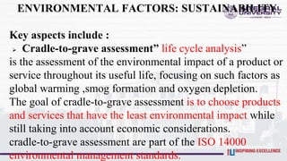 ENVIRONMENTAL FACTORS: SUSTAINABILITY
Key aspects include :
 Cradle-to-grave assessment” life cycle analysis”
is the assessment of the environmental impact of a product or
service throughout its useful life, focusing on such factors as
global warming ,smog formation and oxygen depletion.
The goal of cradle-to-grave assessment is to choose products
and services that have the least environmental impact while
still taking into account economic considerations.
cradle-to-grave assessment are part of the ISO 14000
environmental management standards.
 