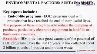 ENVIRONMENTAL FACTORS: SUSTAINABILITY
Key aspects include :
 End-of-life programs (EOL) programs deal with
products that have reached the end of their useful lives.
The purpose of these programs is to reduce the dumping of
products, particularly electronic equipment in landfills or
third-world countries.
Example : IBM provides a good example of the potential of
EOL programs. Over the last 15 years, it has collected about
2 billion pounds of product and product waste .
 