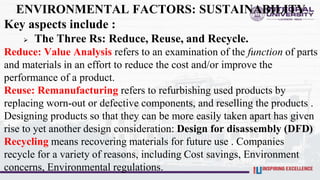 ENVIRONMENTAL FACTORS: SUSTAINABILITY
Key aspects include :
 The Three Rs: Reduce, Reuse, and Recycle.
Reduce: Value Analysis refers to an examination of the function of parts
and materials in an effort to reduce the cost and/or improve the
performance of a product.
Reuse: Remanufacturing refers to refurbishing used products by
replacing worn-out or defective components, and reselling the products .
Designing products so that they can be more easily taken apart has given
rise to yet another design consideration: Design for disassembly (DFD)
Recycling means recovering materials for future use . Companies
recycle for a variety of reasons, including Cost savings, Environment
concerns, Environmental regulations.
 