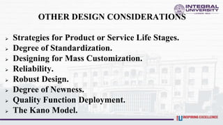OTHER DESIGN CONSIDERATIONS
 Strategies for Product or Service Life Stages.
 Degree of Standardization.
 Designing for Mass Customization.
 Reliability.
 Robust Design.
 Degree of Newness.
 Quality Function Deployment.
 The Kano Model.
 