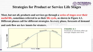 Strategies for Product or Service Life Stages
Most, but not all, products and services go through a series of stages over their
useful life, sometimes referred to as their life cycle, as shown in Figure 4.1.
Different phases call for different strategies. In every phase, forecasts of demand
and cash flow are key inputs for strategy.
 